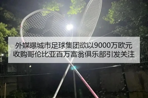 外媒曝城市足球集团欲以9000万欧元收购哥伦比亚百万富翁俱乐部引发关注