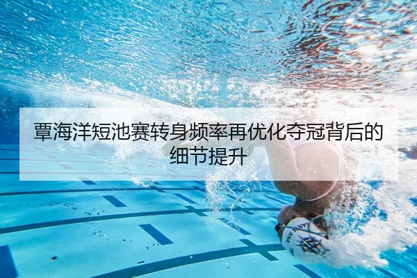 覃海洋短池赛转身频率再优化夺冠背后的细节提升